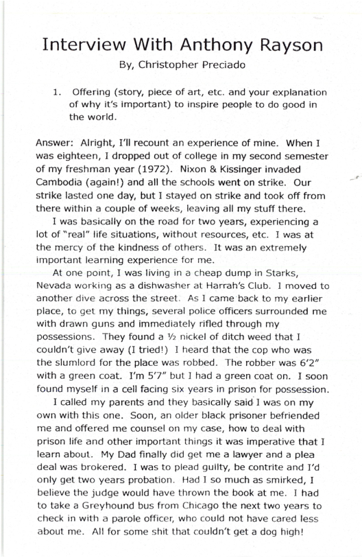 Interview With Anthony Rayson  By, Christopher Preciado  1. Offering (story, piece of art, etc. and your explanation of why it’s important) to inspire people to do good in the world.  Answer: Alright, T’l recount an experience of mine. When I was eighteen, I dropped out of college in my second semester of my freshman year (1972). Nixon & Kissinger invaded Cambodia (again!) and all the schools went on strike. Our strike lasted one day, but 1 stayed on strike and took off from there within a couple of weeks, leaving all my stuff there.  1 was basically on the road for two years, experiencing a ot of “real” life situations, without resources, etc. 1was at the mercy of the kindness of others. It was an extremely important learning experience for me.  At one point, I was living in a cheap dump in Starks, Nevada working as a dishwasher at Harrah’s Club. 1 moved to another dive across the street. As 1 came back to my earlier place, 1o get my things, several police officers surrounded me with drawn guns and immediately rifled through my possessions. They found a ¥ nickel of ditch weed that I couldn’t give away (I tried!) 1 heard that the cop who was the slumlord for the place was robbed. The robber was 62" with a green coat. I’m 5’7” but I had a green coat on. 1 soon found myself in a cell facing six years in prison for possession  1 called my parents and they basically said 1 was on my own with this one. Soon, an older black prisoner befriended me and offered me counsel on my case, how to deal with prison life and other important things it was imperative that 1 learn about. My Dad finally did get me a lawyer and a plea deal was brokered. I was to plead guilty, be contrite and 1’d only get two years probation. Had 1 so much as smirked, I believe the judge would have thrown the book at me. 1 had to take a Greyhound bus from Chicago the next two years to check in with a parole officer, who could not have cared less about me. Al for some shit that couldn’t get a dog high! 